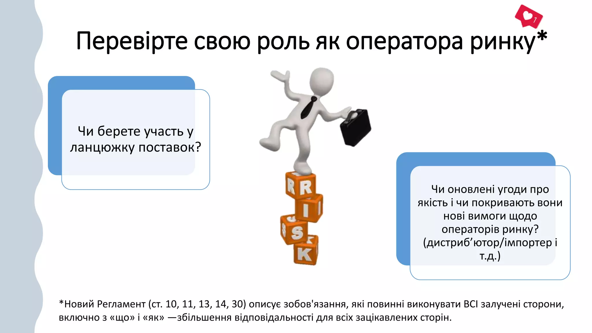 Перевірте свою роль як оператора ринку*
Чи берете участь у
ланцюжку поставок?
Чи оновлені угоди про
якість і чи покривають вони
нові вимоги щодо
операторів ринку?
(дистриб’ютор/імпортер і
т.д.)
*Новий Регламент (ст. 10, 11, 13, 14, 30) описує зобов'язання, які повинні виконувати ВСІ залучені сторони,
включно з «що» і «як» —збільшення відповідальності для всіх зацікавлених сторін.
 