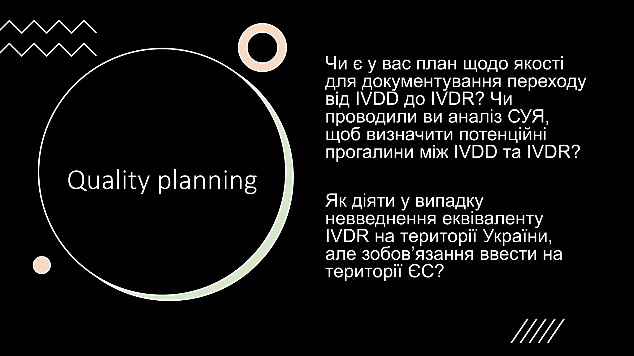 Quality planning
Чи є у вас план щодо якості
для документування переходу
від IVDD до IVDR? Чи
проводили ви аналіз СУЯ,
щоб визначити потенційні
прогалини між IVDD та IVDR?
Як діяти у випадку
невведнення еквіваленту
IVDR на території України,
але зобов’язання ввести на
території ЄС?
 