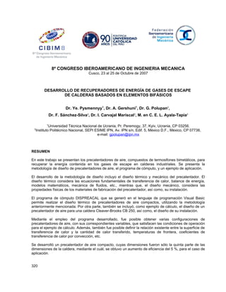 8º CONGRESO IBEROAMERICANO DE INGENIERIA MECANICA
Cusco, 23 al 25 de Octubre de 2007
DESARROLLO DE RECUPERADORES DE ENERGÍA DE GASES DE ESCAPE
DE CALDERAS BASADOS EN ELEMENTOS BIFÁSICOS
Dr. Ye. Pysmennyy1
, Dr. A. Gershuni1
, Dr. G. Polupan2
,
Dr. F. Sánchez-Silva2
, Dr. I. Carvajal Mariscal2
, M. en C. E. L. Ayala-Tapia2
1
Universidad Técnica Nacional de Ucrania, Pr. Peremogy, 37, Kyiv, Ucrania, CP 03256.
2
Instituto Politécnico Nacional, SEPI ESIME IPN, Av. IPN s/n, Edif. 5, México D.F., México, CP 07738,
e-mail: gpolupan@ipn.mx
RESUMEN
En este trabajo se presentan los precalentadores de aire, compuestos de termosifones bimetálicos, para
recuperar la energía contenida en los gases de escape en calderas industriales. Se presenta la
metodología de diseño de precalentadores de aire, el programa de cómputo, y un ejemplo de aplicación.
El desarrollo de la metodología de diseño incluyo el diseño térmico y mecánico del precalentador. El
diseño térmico considera las ecuaciones fundamentales de transferencia de calor, balance de energía,
modelos matemáticos, mecánica de fluidos, etc., mientras que, el diseño mecánico, considera las
propiedades físicas de los materiales de fabricación del precalentador, así como, su instalación.
El programa de cómputo DISPREACAL que se generó en el lenguaje de programación Visual Basic
permite realizar el diseño térmico de precalentadores de aire compactos, utilizando la metodología
anteriormente mencionada. Por otra parte, también se incluyó, como ejemplo de cálculo, el diseño de un
precalentador de aire para una caldera Cleaver-Brooks CB 250, así como, el diseño de su instalación.
Mediante el empleo del programa desarrollado, fue posible obtener varias configuraciones de
precalentadores de aire, con sus correspondientes variables, que satisfacen las condiciones de operación
para el ejemplo de cálculo. Además, también fue posible definir la relación existente entre la superficie de
transferencia de calor y la cantidad de calor transferido, temperaturas de frontera, coeficientes de
transferencia de calor por convección, etc.
Se desarrolló un precalentador de aire compacto, cuyas dimensiones fueron sólo la quinta parte de las
dimensiones de la caldera, mediante el cuál, se obtuvo un aumento de eficiencia del 5 %, para el caso de
aplicación.
320
 