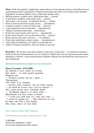 Мова: Любі мої українці і україночки, наша мова не тільки красива, багата, мелодійна вона ще
дуже цікава різними завданнями. Я принесла вам вiрш про мову, але в ньому немає кiнцiвки.
Спробуємо всі разом дібрати слово у вірші про чарівну мову..
 Щоб розумним і мудрим стати, треба рідну мову … (знати).
 А щоб вміти говорити, треба рідну мову … (вчити).
 Знає кожен з нас чудово – не прожити нам без … (мови).
 Рідна ж мова пелюсткова, мудра, світла, … (світанкова).
 І дзвенить щодня і в свята, бо вона така … (багата).
 І така джерельно чиста наша мова … (промениста).
 Чарівна і калинова наша мова … (веселкова).
 В ній такі слова чудові, хліб і сіль на … (рушникові).
 В ній в віках батьки і діти, як без мови в світі … (жити)?
 Понад світом хай лунає, хай ніхто … ( не забуває).
 Рідну мову українську, мудру, щедру, … (материнську).
 Своєї мови не цурайтесь, ні в грізні, ні в щасливі дні.
 Любіть її завжди, пишайтесь, хай долі будуть у вас ясні!
Ведучий 2: Як чудово, коли народ зберігає свою мову. Адже мова — це показник існування
нації.І як боляче усвідомлювати, що ми, живучи на своїй землі, все ще зрікаємося мови наших
пращурів, а значить, і свого національного коріння. Нерідко ще зустрічаються такі люди, як у
цих гуморесках.
Звучить iнсцiнування гуморески у виконанні учнiв
Павло Глазовий «КУХЛИК»
Дід приїхав із села, ходить по столиці.
Має гроші — не мина жодної крамниці.
Попросив він:
— Покажіть кухлик той, що з краю. —
Продавщиця:
Что? Чево? Я нє понімаю.
— Кухлик, люба, покажіть, той, що збоку смужка.
— Да какой же кухлік здєсь, єслі ето кружка. —
Дід у руки кухлик взяв і нахмурив брови:
— На Вкраїні живете й не знаєте мови. —
Продавщиця теж була гостра та бідова.
— У мєня єсть свой язик, ні к чему мнє мова. —
І сказав їй мудрий дід: — Цим пишатися не слід,
Бо якраз така біда в моєї корови:
Має, бідна, язика і не знає мови.
Діти співають пісню «Діти України»
Учні виходять на сцену по черзі читають слова
1 -й учень
Земля моя, найкраща і єдина!
Я спів твій серденьком своїм ловлю!
 