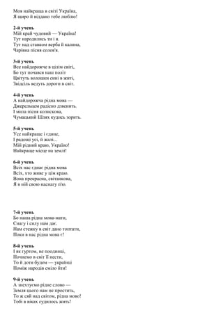 Моя найкраща в світі Україна,
Я щиро й віддано тебе люблю!
2-й учень
Мій край чудовий — Україна!
Тут народились ти і я.
Тут над ставком верба й калина,
Чарівна пісня солов'я.
3-й учень
Все найдорожче в цілім світі,
Бо тут почався наш політ
Цвітуть волошки сині в житі,
Звідсіль ведуть дороги в світ.
4-й учень
А найдорожча рідна мова —
Джерельцем радісно дзвенить.
І мила пісня колискова,
Чумацький Шлях кудись зорить.
5-й учень
Усе найкраще і єдине,
І радощі усі, й жалі...
Мій рідний краю, Україно!
Найкраще місце на землі!
6-й учень
Всіх нас єднає рідна мова
Всіх, хто живе у цім краю.
Вона прекрасна, світанкова,
Я в ній свою наснагу п'ю.
7-й учень
Бо наша рідна мова-мати,
Снагу і силу нам дає.
Нам стежку в світ дано топтати,
Поки в нас рідна мова є!
8-й учень
І як гуртом, не поодинці,
Почнемо в світ її нести,
То й доти будем — українці
Поміж народів сміло йти!
9-й учень
А знехтуємо рідне слово —
Земля цього нам не простить,
То ж сяй над світом, рідна мово!
Тобі в віках судилось жить!
 