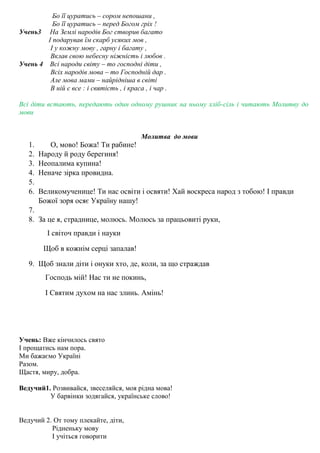 Бо її цуратись – сором непошани ,
Бо її цуратись – перед Богом гріх !
Учень3 На Землі народів Бог створив багато
І подарував їм скарб усяких мов ,
І у кожну мову , гарну і багату ,
Вклав свою небесну ніжність і любов .
Учень 4 Всі народи світу – то господні діти ,
Всіх народів мова – то Господній дар .
Але мова мами – найрідніша в світі
В ній є все : і святість , і краса , і чар .
Всі діти встають, передають один одному рушник на ньому хліб-сіль і читають Молитву до
мови
Молитва до мови
1. О, мово! Божа! Ти рабине!
2. Народу й роду берегиня!
3. Неопалима купина!
4. Неначе зірка провидна.
5.
6. Великомученице! Ти нас освіти і освяти! Хай воскреса народ з тобою! І правди
Божої зоря осяє Україну нашу!
7.
8. За це я, страднице, молюсь. Молюсь за працьовиті руки,
І світоч правди і науки
Щоб в кожнім серці запалав!
9. Щоб знали діти і онуки хто, де, коли, за що страждав
Господь мій! Нас ти не покинь,
І Святим духом на нас злинь. Амінь!
Учень: Вже кінчилось свято
І прощатись нам пора.
Ми бажаємо Україні
Разом.
Щастя, миру, добра.
Ведучий1. Розвивайся, звеселяйся, моя рідна мова!
У барвінки зодягайся, українське слово!
Ведучий 2. От тому плекайте, діти,
Рідненьку мову
І учіться говорити
 