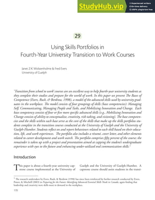 170
170
29
Using Skills Portfolios in
Fourth-Year University Transition to Work Courses
Janet Z-K Wolstenholme & Fred Evers
University of Guelph
‘Transition from school to work’ courses are an excellent way to help fourth-year university students as
they complete their studies and prepare for the world of work. In this paper we present he Bases of
Competence (Evers, Rush, & Berdrow, 1998), a model of the advanced skills used by university grad-
uates in the workplace. he model consists of four groupings of skills (base competencies): Managing
Self, Communicating, Managing People and Tasks, and Mobilizing Innovation and Change. Each
base competency consists of four or ive more speciic advanced skills (e.g., Mobilizing Innovation and
Change consists of ability to conceptualize, creativity, risk-taking, and visioning). he base competen-
cies and the skills within each base serve as the core of the skills that make up the skills portfolios stu-
dents complete in the transition courses conducted at the University of Guelph and the University of
Guelph-Humber. Students relect on and report behaviours related to each skill based on their educa-
tion, life, and work experiences. he portfolio also includes a résumé, cover letter, and other elements
related to career development and work search. he portfolio comprises ifty percent of the course; the
remainder is taken up with a project and presentation aimed at capping the student’s undergraduate
experience with eyes to the future and enhancing under-utilized oral communication skills.1
Introduction
This paper is about a fourth-year university cap-
stone course implemented at the University of
Guelph and the University of Guelph-Humber. A
capstone course should assist students in the transi-
1 he research undertaken by Evers, Rush, & Berdrow (1998) has since been reinforced by further research conducted by Evers,
Power, & Mitchell (2003) in Preparing for the Future: Identifying Advanced Essential Skills Needs in Canada, again inding that
leadership and creativity were skills most in demand in the workplace.
 