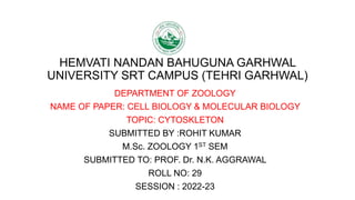HEMVATI NANDAN BAHUGUNA GARHWAL
UNIVERSITY SRT CAMPUS (TEHRI GARHWAL)
DEPARTMENT OF ZOOLOGY
NAME OF PAPER: CELL BIOLOGY & MOLECULAR BIOLOGY
TOPIC: CYTOSKLETON
SUBMITTED BY :ROHIT KUMAR
M.Sc. ZOOLOGY 1ST SEM
SUBMITTED TO: PROF. Dr. N.K. AGGRAWAL
ROLL NO: 29
SESSION : 2022-23
 