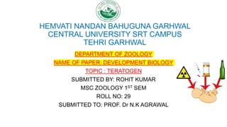 HEMVATI NANDAN BAHUGUNA GARHWAL
CENTRAL UNIVERSITY SRT CAMPUS
TEHRI GARHWAL
DEPARTMENT OF ZOOLOGY
NAME OF PAPER: DEVELOPMENT BIOLOGY
TOPIC : TERATOGEN
SUBMITTED BY: ROHIT KUMAR
MSC ZOOLOGY 1ST SEM
ROLL NO: 29
SUBMITTED TO: PROF. Dr N.K AGRAWAL
 