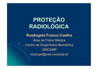 1
PROTEÇÃO
RADIOLÓGICA
Rosângela Franco Coelho
Área de Física Médica
Centro de Engenharia Biomédica
UNICAMP
rosangel@ceb.unicamp.br
 