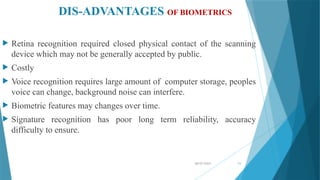 08/07/2024 11
DIS-ADVANTAGES OF BIOMETRICS
 Retina recognition required closed physical contact of the scanning
device which may not be generally accepted by public.
 Costly
 Voice recognition requires large amount of computer storage, peoples
voice can change, background noise can interfere.
 Biometric features may changes over time.
 Signature recognition has poor long term reliability, accuracy
difficulty to ensure.
 