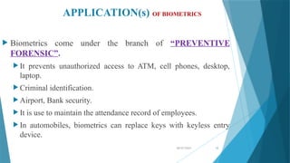 08/07/2024 12
APPLICATION(s) OF BIOMETRICS
 Biometrics come under the branch of “PREVENTIVE
FORENSIC”.
 It prevents unauthorized access to ATM, cell phones, desktop,
laptop.
 Criminal identification.
 Airport, Bank security.
 It is use to maintain the attendance record of employees.
 In automobiles, biometrics can replace keys with keyless entry
device.
 