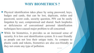 08/07/2024 4
WHY BIOMETRICS ?
 Physical identification takes place by using password, keys,
badges and cards, that can be lost, duplicate, stolen and
password, secret code, security question, PIN can be easily
forgotten by user, compromised and shared. Such loopholes
or deficiencies of conventional personal identification
techniques have caused major problem to all concerned.
 While for biometrics, it provides us an increased sense of
security. It is low cost identification system. It is user friendly
as people can not lose their unique traits. As compare to
plastic cards and tokens, biometrics are also eco-friendly as
they not create any type of pollution.
 
