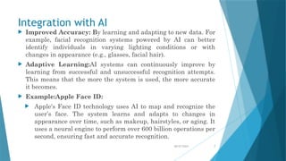 08/07/2024 7
Integration with AI
 Improved Accuracy: By learning and adapting to new data. For
example, facial recognition systems powered by AI can better
identify individuals in varying lighting conditions or with
changes in appearance (e.g., glasses, facial hair).
 Adaptive Learning:AI systems can continuously improve by
learning from successful and unsuccessful recognition attempts.
This means that the more the system is used, the more accurate
it becomes.
 Example:Apple Face ID:
 Apple's Face ID technology uses AI to map and recognize the
user’s face. The system learns and adapts to changes in
appearance over time, such as makeup, hairstyles, or aging. It
uses a neural engine to perform over 600 billion operations per
second, ensuring fast and accurate recognition.
 