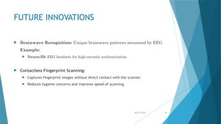 08/07/2024 8
FUTURE INNOVATIONS
 Brainwave Recognition: Unique brainwave patterns measured by EEG.
Example:
 Neuro-ID: EEG headsets for high-security authentication.
 Contactless Fingerprint Scanning:
 Captures fingerprint images without direct contact with the scanner.
 Reduces hygiene concerns and improves speed of scanning.
 