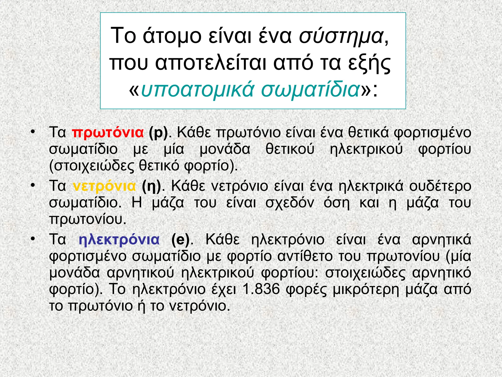 Tο άτομο είναι ένα σύστημα,
που αποτελείται από τα εξής
«υποατομικά σωματίδια»:
• Τα πρωτόνια (p). Κάθε πρωτόνιο είναι ένα θετικά φορτισμένο
σωματίδιο με μία μονάδα θετικού ηλεκτρικού φορτίου
(στοιχειώδες θετικό φορτίο).
• Τα νετρόνια (η). Κάθε νετρόνιο είναι ένα ηλεκτρικά ουδέτερο
σωματίδιο. Η μάζα του είναι σχεδόν όση και η μάζα του
πρωτονίου.
• Τα ηλεκτρόνια (e). Κάθε ηλεκτρόνιο είναι ένα αρνητικά
φορτισμένο σωματίδιο με φορτίο αντίθετο του πρωτονίου (μία
μονάδα αρνητικού ηλεκτρικού φορτίου: στοιχειώδες αρνητικό
φορτίο). Το ηλεκτρόνιο έχει 1.836 φορές μικρότερη μάζα από
το πρωτόνιο ή το νετρόνιο.
 