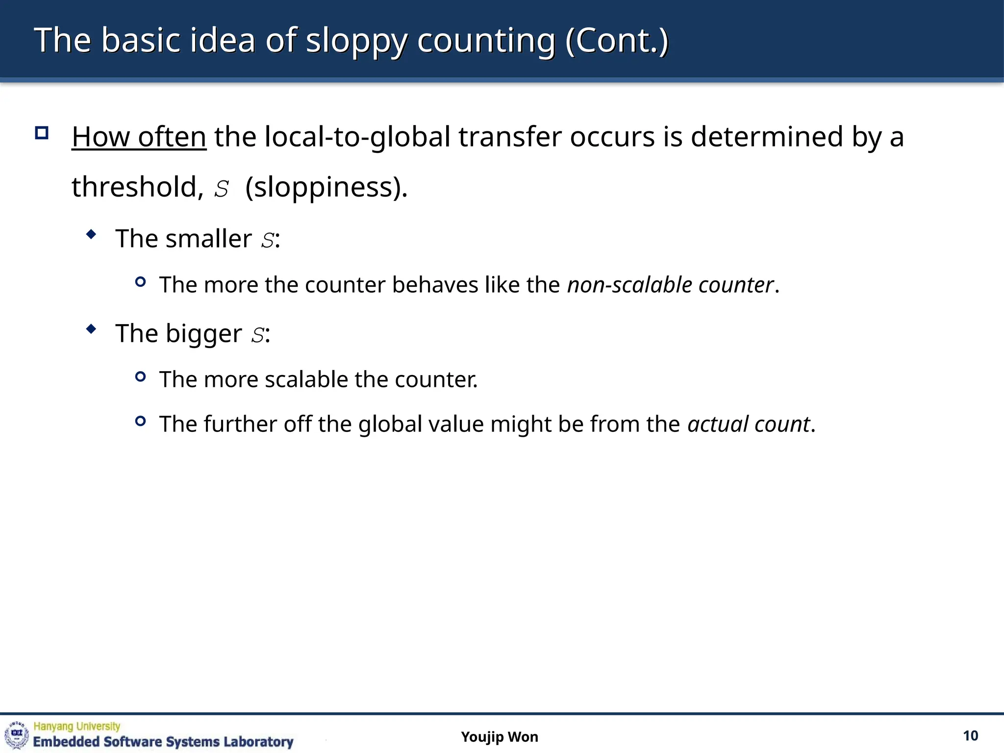 The basic idea of sloppy counting (Cont.)
 How often the local-to-global transfer occurs is determined by a
threshold, S (sloppiness).
 The smaller S:
 The more the counter behaves like the non-scalable counter.
 The bigger S:
 The more scalable the counter.
 The further off the global value might be from the actual count.
10
Youjip Won
 