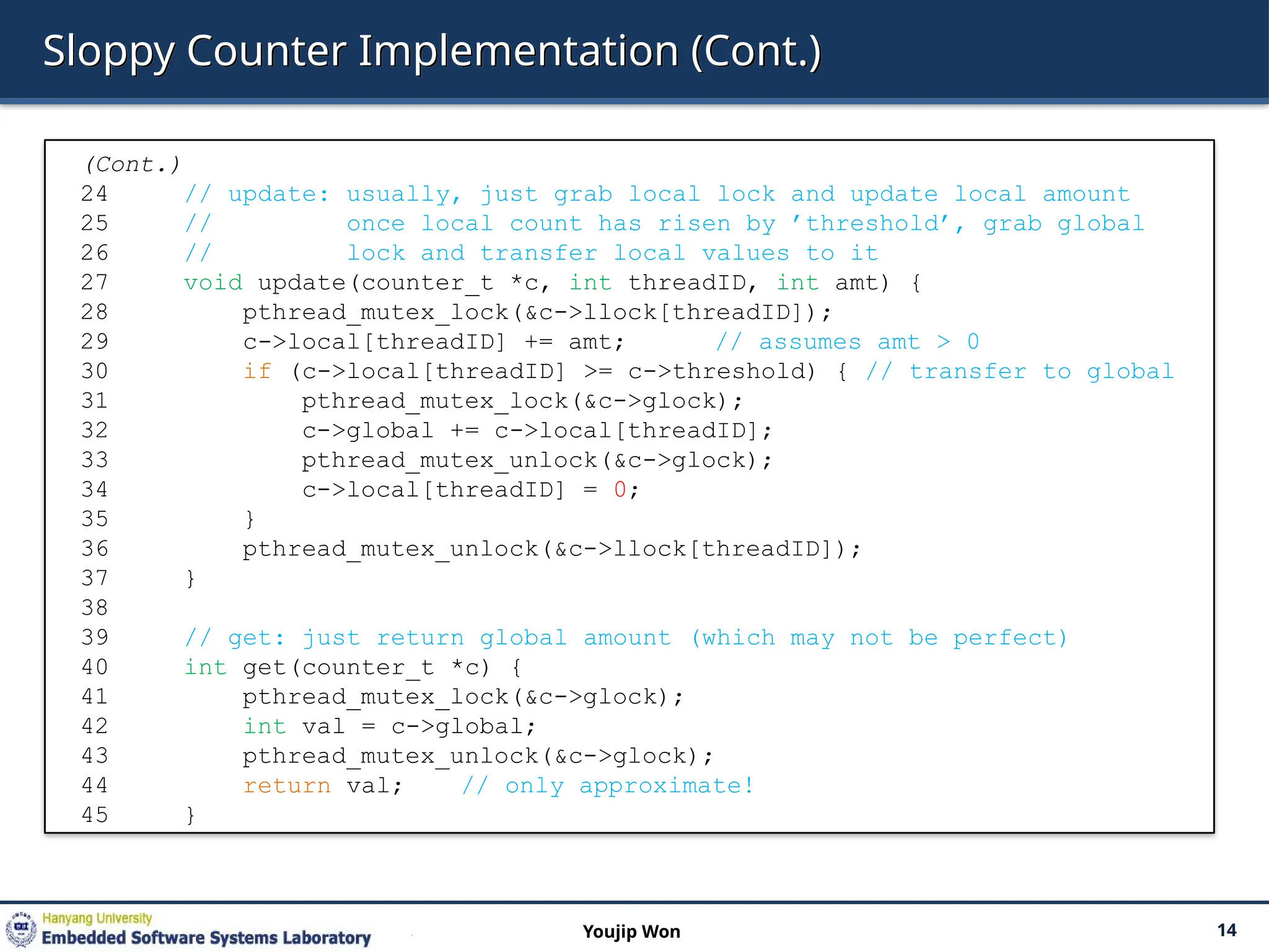 Sloppy Counter Implementation (Cont.)
14
Youjip Won
(Cont.)
24 // update: usually, just grab local lock and update local amount
25 // once local count has risen by ’threshold’, grab global
26 // lock and transfer local values to it
27 void update(counter_t *c, int threadID, int amt) {
28 pthread_mutex_lock(&c->llock[threadID]);
29 c->local[threadID] += amt; // assumes amt > 0
30 if (c->local[threadID] >= c->threshold) { // transfer to global
31 pthread_mutex_lock(&c->glock);
32 c->global += c->local[threadID];
33 pthread_mutex_unlock(&c->glock);
34 c->local[threadID] = 0;
35 }
36 pthread_mutex_unlock(&c->llock[threadID]);
37 }
38
39 // get: just return global amount (which may not be perfect)
40 int get(counter_t *c) {
41 pthread_mutex_lock(&c->glock);
42 int val = c->global;
43 pthread_mutex_unlock(&c->glock);
44 return val; // only approximate!
45 }
 