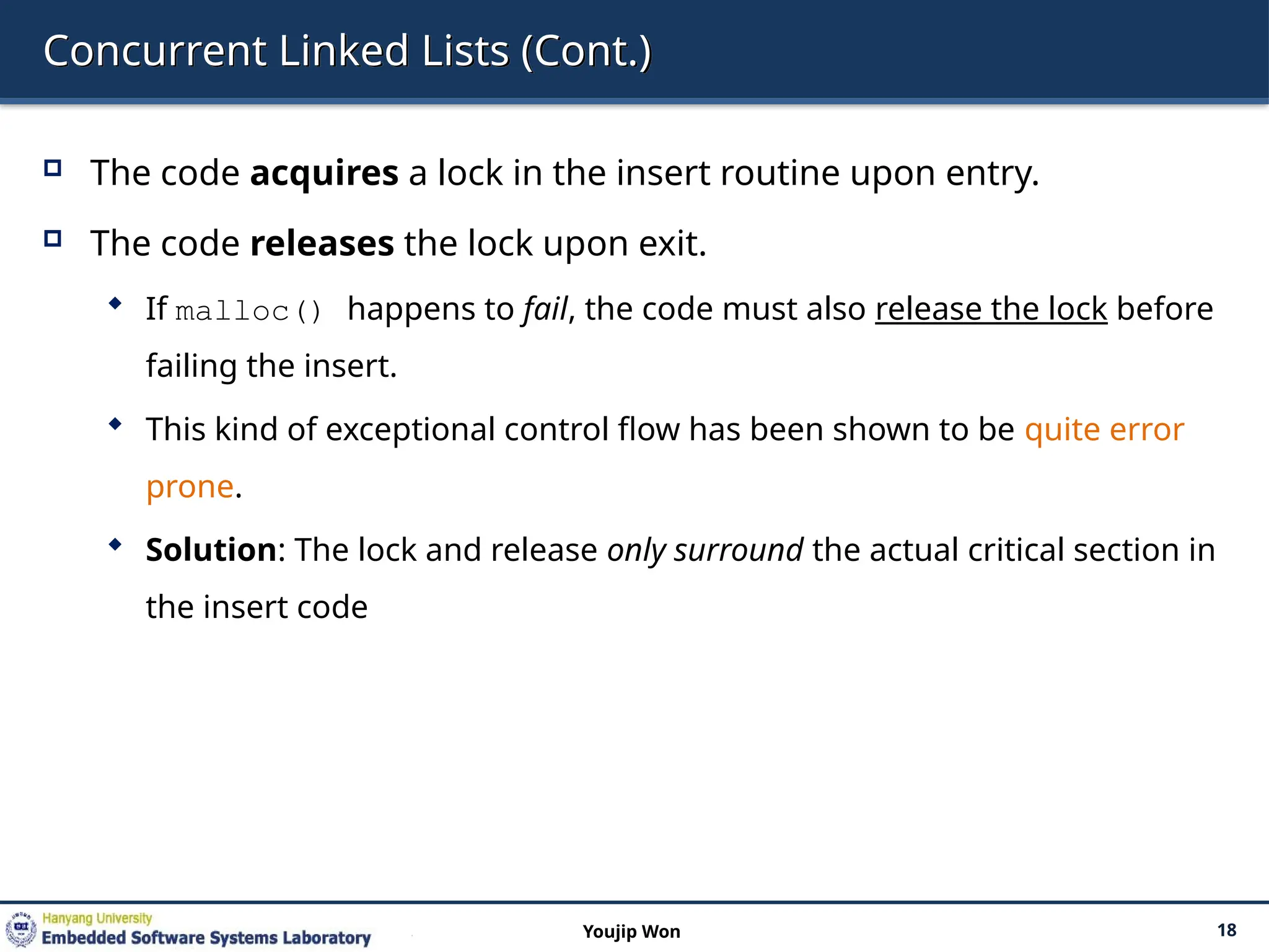 Concurrent Linked Lists (Cont.)
 The code acquires a lock in the insert routine upon entry.
 The code releases the lock upon exit.
 If malloc() happens to fail, the code must also release the lock before
failing the insert.
 This kind of exceptional control flow has been shown to be quite error
prone.
 Solution: The lock and release only surround the actual critical section in
the insert code
18
Youjip Won
 
