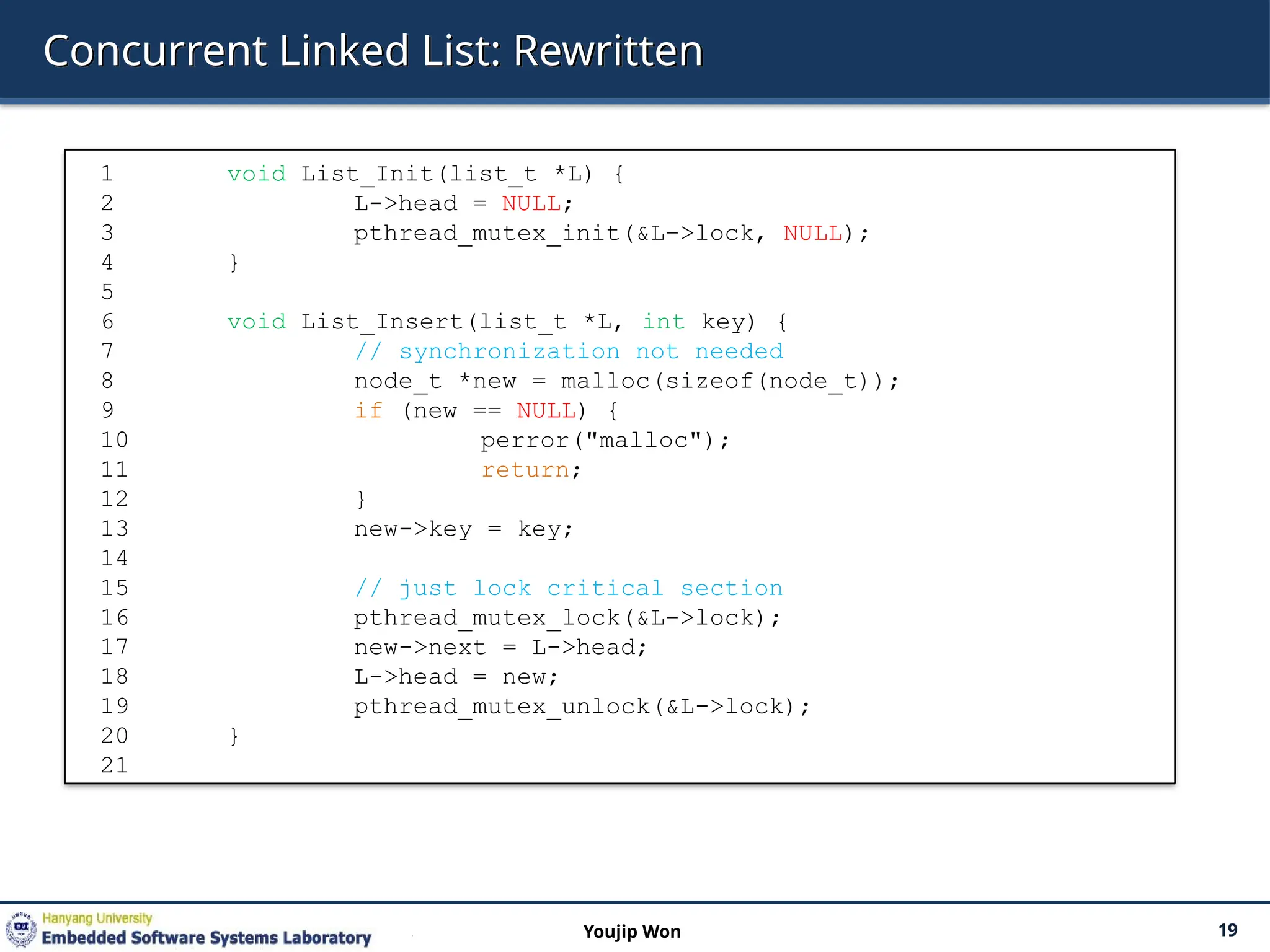 Concurrent Linked List: Rewritten
19
Youjip Won
1 void List_Init(list_t *L) {
2 L->head = NULL;
3 pthread_mutex_init(&L->lock, NULL);
4 }
5
6 void List_Insert(list_t *L, int key) {
7 // synchronization not needed
8 node_t *new = malloc(sizeof(node_t));
9 if (new == NULL) {
10 perror("malloc");
11 return;
12 }
13 new->key = key;
14
15 // just lock critical section
16 pthread_mutex_lock(&L->lock);
17 new->next = L->head;
18 L->head = new;
19 pthread_mutex_unlock(&L->lock);
20 }
21
 