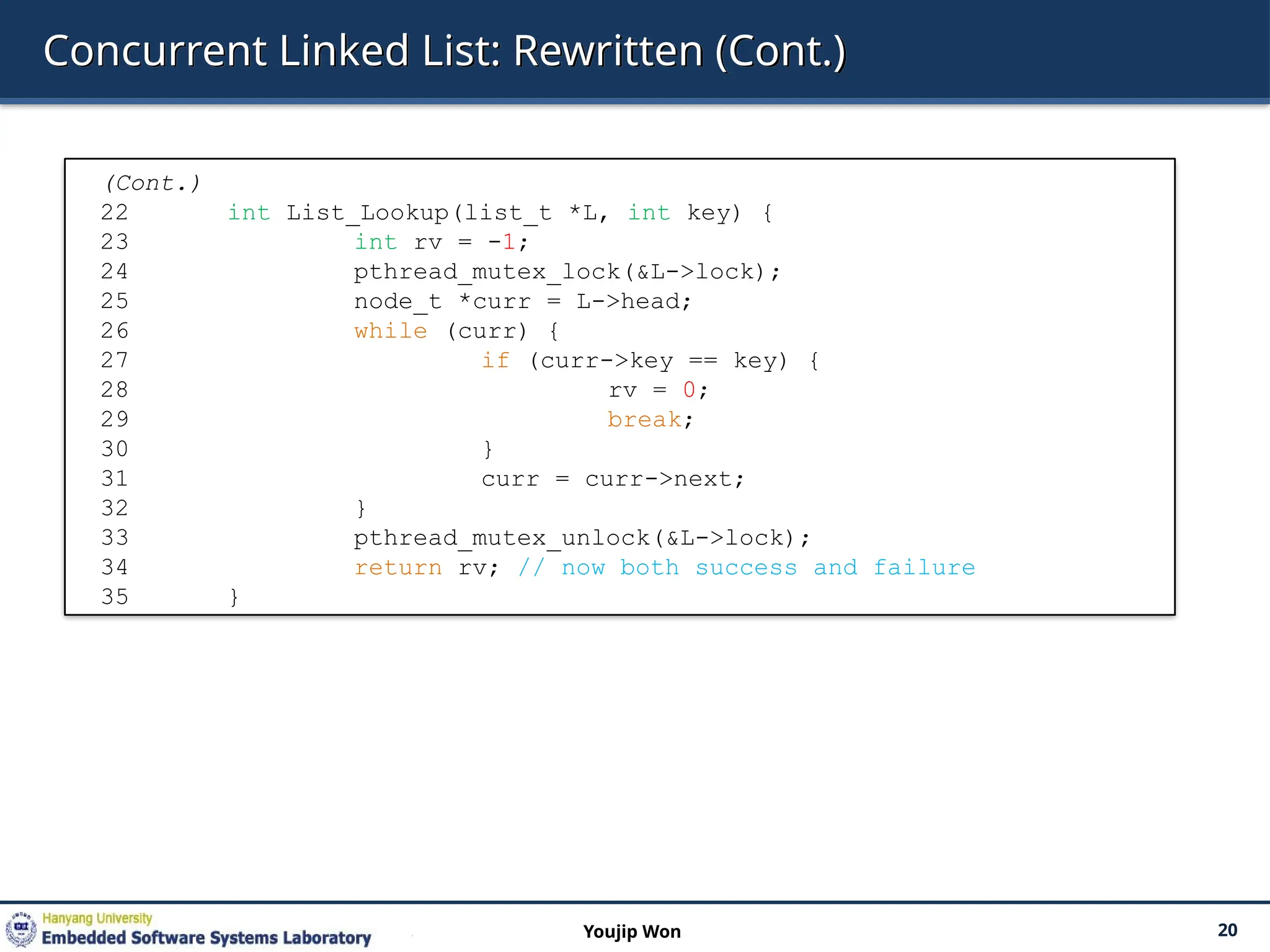 Concurrent Linked List: Rewritten (Cont.)
20
Youjip Won
(Cont.)
22 int List_Lookup(list_t *L, int key) {
23 int rv = -1;
24 pthread_mutex_lock(&L->lock);
25 node_t *curr = L->head;
26 while (curr) {
27 if (curr->key == key) {
28 rv = 0;
29 break;
30 }
31 curr = curr->next;
32 }
33 pthread_mutex_unlock(&L->lock);
34 return rv; // now both success and failure
35 }
 