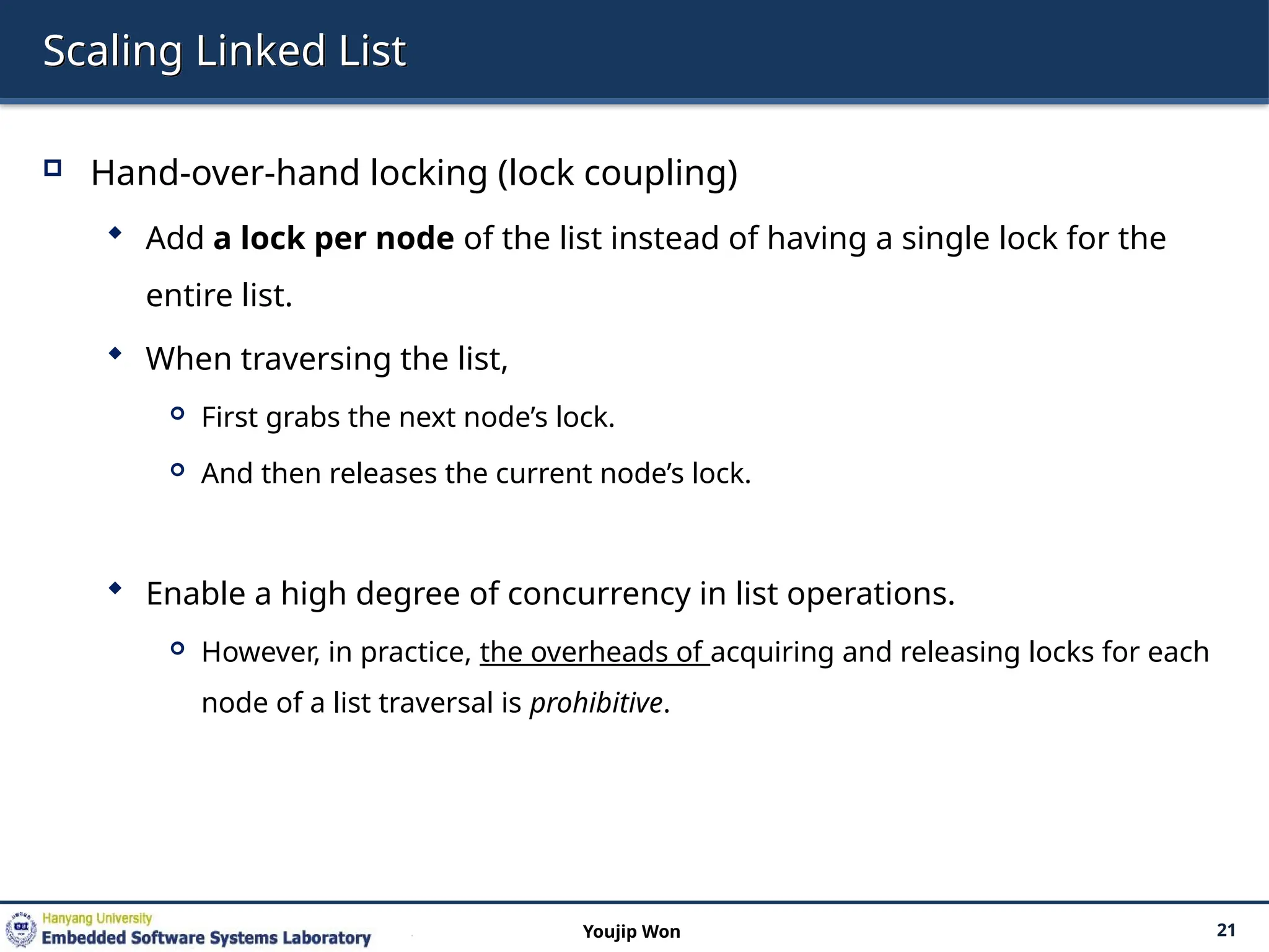Scaling Linked List
 Hand-over-hand locking (lock coupling)
 Add a lock per node of the list instead of having a single lock for the
entire list.
 When traversing the list,
 First grabs the next node’s lock.
 And then releases the current node’s lock.
 Enable a high degree of concurrency in list operations.
 However, in practice, the overheads of acquiring and releasing locks for each
node of a list traversal is prohibitive.
21
Youjip Won
 