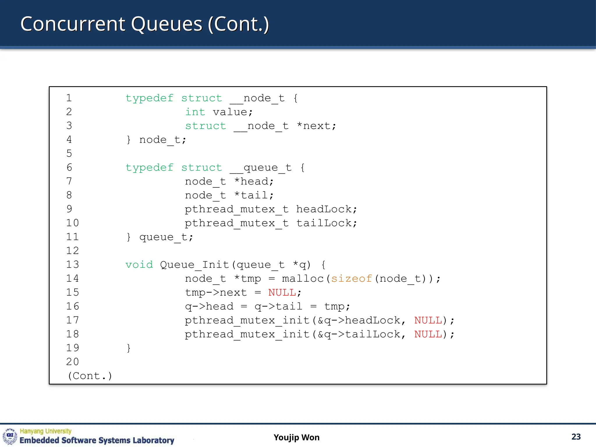 Concurrent Queues (Cont.)
23
Youjip Won
1 typedef struct __node_t {
2 int value;
3 struct __node_t *next;
4 } node_t;
5
6 typedef struct __queue_t {
7 node_t *head;
8 node_t *tail;
9 pthread_mutex_t headLock;
10 pthread_mutex_t tailLock;
11 } queue_t;
12
13 void Queue_Init(queue_t *q) {
14 node_t *tmp = malloc(sizeof(node_t));
15 tmp->next = NULL;
16 q->head = q->tail = tmp;
17 pthread_mutex_init(&q->headLock, NULL);
18 pthread_mutex_init(&q->tailLock, NULL);
19 }
20
(Cont.)
 