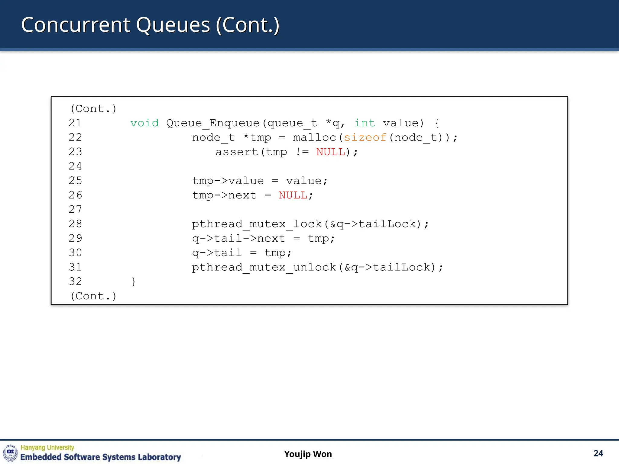 Concurrent Queues (Cont.)
24
Youjip Won
(Cont.)
21 void Queue_Enqueue(queue_t *q, int value) {
22 node_t *tmp = malloc(sizeof(node_t));
23 assert(tmp != NULL);
24
25 tmp->value = value;
26 tmp->next = NULL;
27
28 pthread_mutex_lock(&q->tailLock);
29 q->tail->next = tmp;
30 q->tail = tmp;
31 pthread_mutex_unlock(&q->tailLock);
32 }
(Cont.)
 