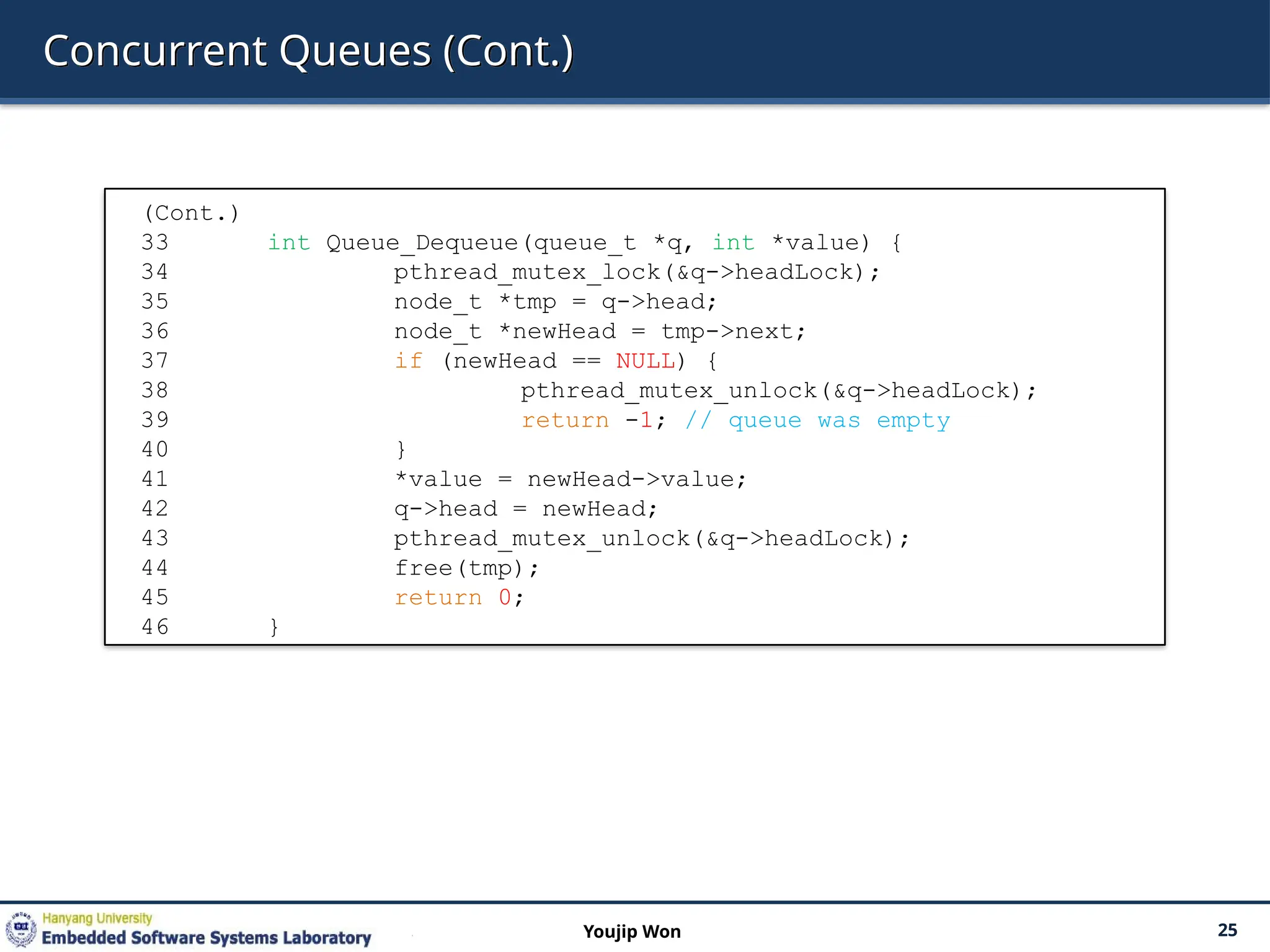 Concurrent Queues (Cont.)
25
Youjip Won
(Cont.)
33 int Queue_Dequeue(queue_t *q, int *value) {
34 pthread_mutex_lock(&q->headLock);
35 node_t *tmp = q->head;
36 node_t *newHead = tmp->next;
37 if (newHead == NULL) {
38 pthread_mutex_unlock(&q->headLock);
39 return -1; // queue was empty
40 }
41 *value = newHead->value;
42 q->head = newHead;
43 pthread_mutex_unlock(&q->headLock);
44 free(tmp);
45 return 0;
46 }
 