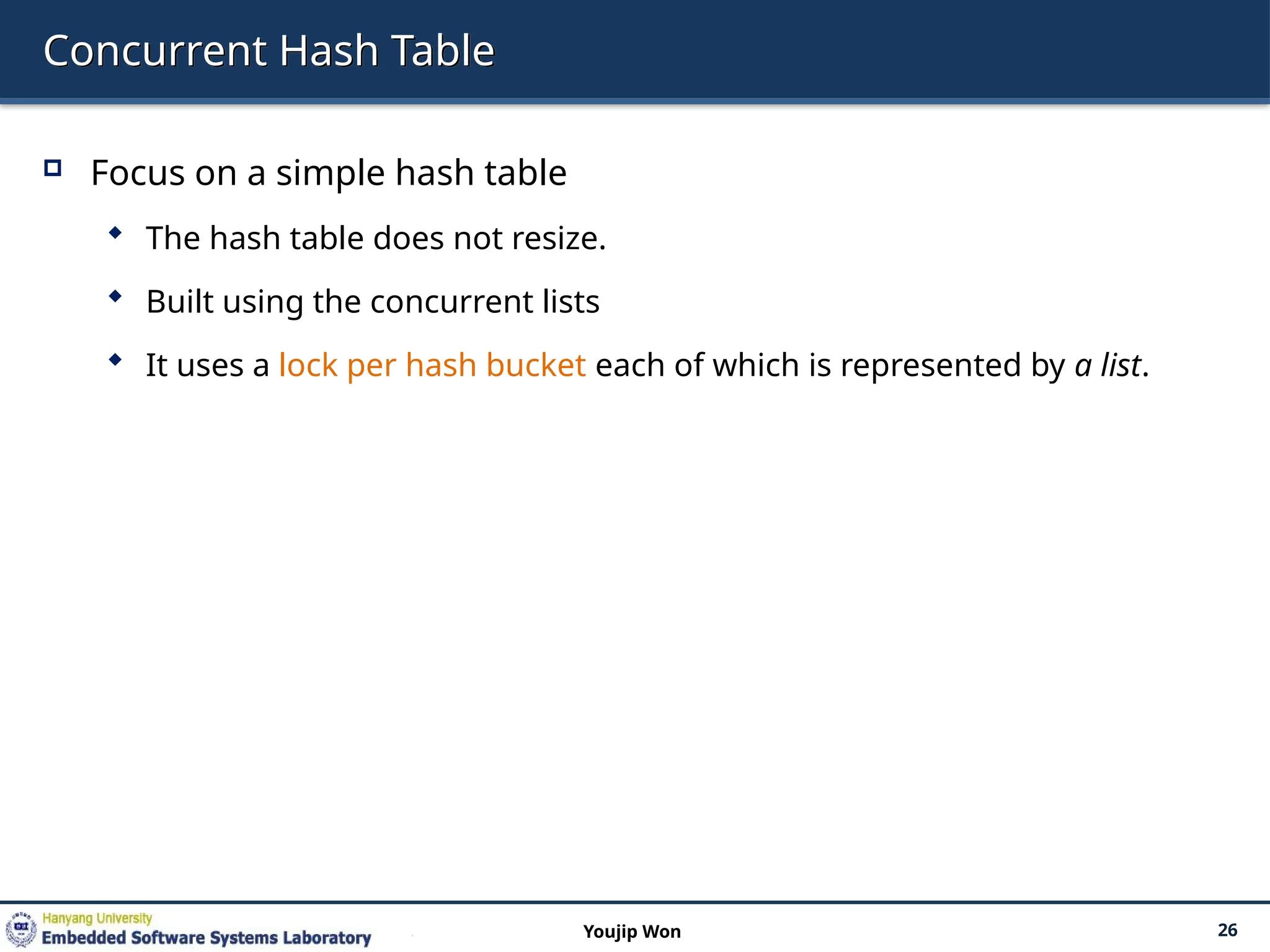 Concurrent Hash Table
 Focus on a simple hash table
 The hash table does not resize.
 Built using the concurrent lists
 It uses a lock per hash bucket each of which is represented by a list.
26
Youjip Won
 