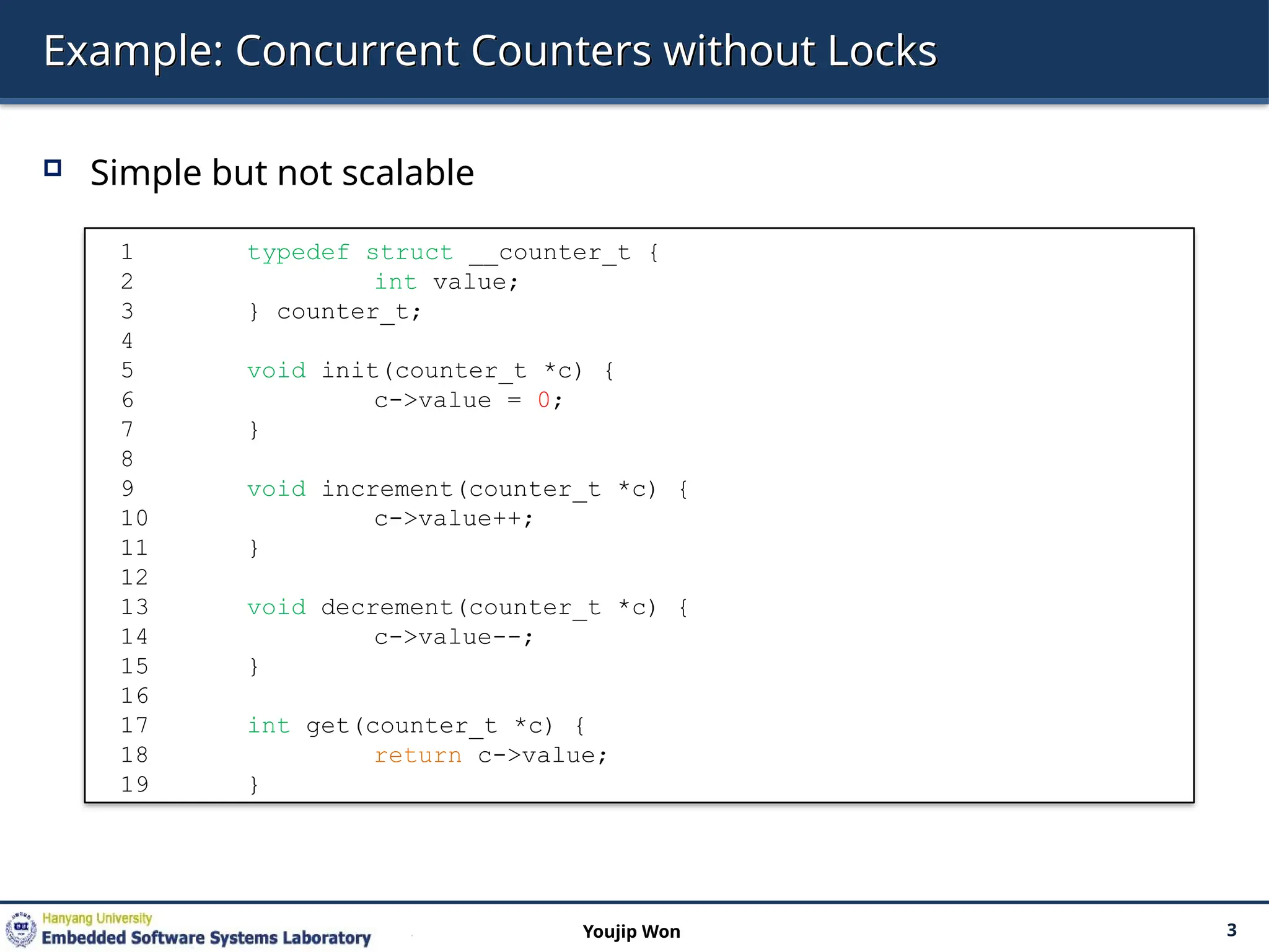Example: Concurrent Counters without Locks
 Simple but not scalable
3
Youjip Won
1 typedef struct __counter_t {
2 int value;
3 } counter_t;
4
5 void init(counter_t *c) {
6 c->value = 0;
7 }
8
9 void increment(counter_t *c) {
10 c->value++;
11 }
12
13 void decrement(counter_t *c) {
14 c->value--;
15 }
16
17 int get(counter_t *c) {
18 return c->value;
19 }
 