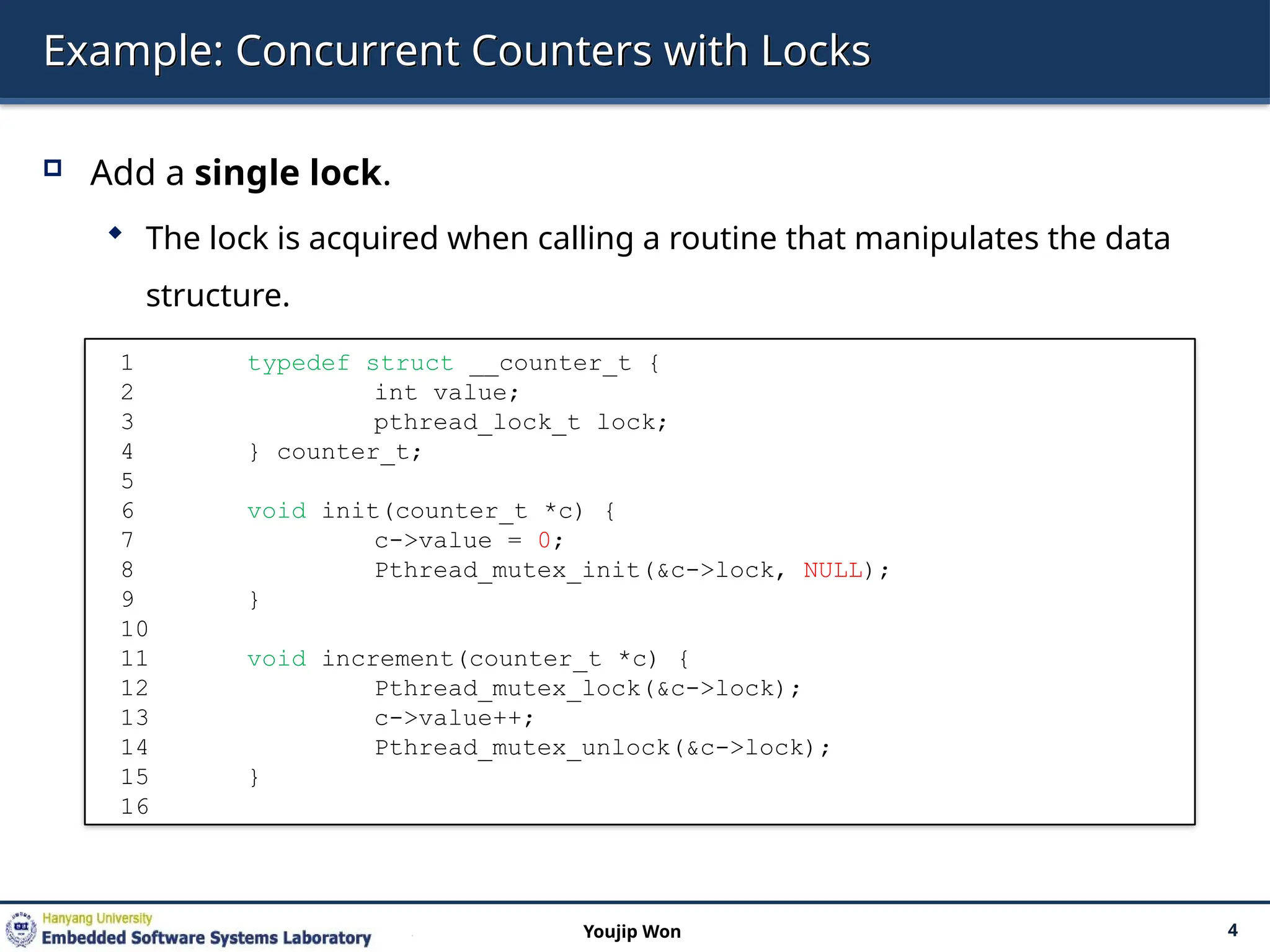 Example: Concurrent Counters with Locks
 Add a single lock.
 The lock is acquired when calling a routine that manipulates the data
structure.
4
Youjip Won
1 typedef struct __counter_t {
2 int value;
3 pthread_lock_t lock;
4 } counter_t;
5
6 void init(counter_t *c) {
7 c->value = 0;
8 Pthread_mutex_init(&c->lock, NULL);
9 }
10
11 void increment(counter_t *c) {
12 Pthread_mutex_lock(&c->lock);
13 c->value++;
14 Pthread_mutex_unlock(&c->lock);
15 }
16
 