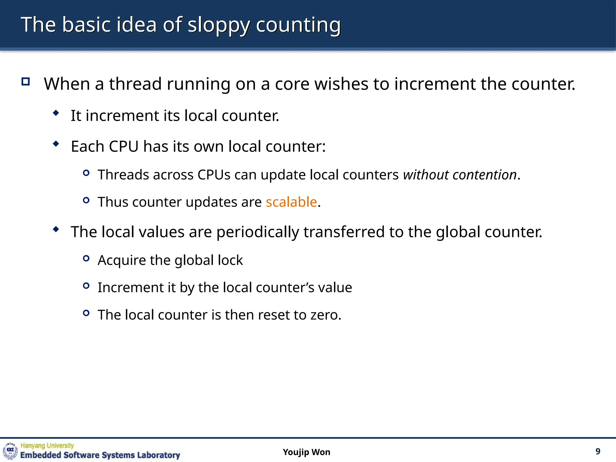 The basic idea of sloppy counting
 When a thread running on a core wishes to increment the counter.
 It increment its local counter.
 Each CPU has its own local counter:
 Threads across CPUs can update local counters without contention.
 Thus counter updates are scalable.
 The local values are periodically transferred to the global counter.
 Acquire the global lock
 Increment it by the local counter’s value
 The local counter is then reset to zero.
9
Youjip Won
 