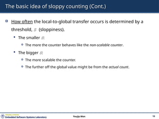 The basic idea of sloppy counting (Cont.)
 How often the local-to-global transfer occurs is determined by a
threshold, S (sloppiness).
 The smaller S:
 The more the counter behaves like the non-scalable counter.
 The bigger S:
 The more scalable the counter.
 The further off the global value might be from the actual count.
10
Youjip Won
 