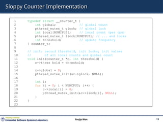 Sloppy Counter Implementation
13
Youjip Won
1 typedef struct __counter_t {
2 int global; // global count
3 pthread_mutex_t glock; // global lock
4 int local[NUMCPUS]; // local count (per cpu)
5 pthread_mutex_t llock[NUMCPUS]; // ... and locks
6 int threshold; // update frequency
7 } counter_t;
8
9 // init: record threshold, init locks, init values
10 // of all local counts and global count
11 void init(counter_t *c, int threshold) {
12 c->thres hold = threshold;
13
14 c->global = 0;
15 pthread_mutex_init(&c->glock, NULL);
16
17 int i;
18 for (i = 0; i < NUMCPUS; i++) {
19 c->local[i] = 0;
20 pthread_mutex_init(&c->llock[i], NULL);
21 }
22 }
23
 