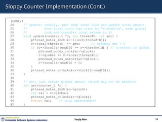 Sloppy Counter Implementation (Cont.)
14
Youjip Won
(Cont.)
24 // update: usually, just grab local lock and update local amount
25 // once local count has risen by ’threshold’, grab global
26 // lock and transfer local values to it
27 void update(counter_t *c, int threadID, int amt) {
28 pthread_mutex_lock(&c->llock[threadID]);
29 c->local[threadID] += amt; // assumes amt > 0
30 if (c->local[threadID] >= c->threshold) { // transfer to global
31 pthread_mutex_lock(&c->glock);
32 c->global += c->local[threadID];
33 pthread_mutex_unlock(&c->glock);
34 c->local[threadID] = 0;
35 }
36 pthread_mutex_unlock(&c->llock[threadID]);
37 }
38
39 // get: just return global amount (which may not be perfect)
40 int get(counter_t *c) {
41 pthread_mutex_lock(&c->glock);
42 int val = c->global;
43 pthread_mutex_unlock(&c->glock);
44 return val; // only approximate!
45 }
 