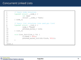 Concurrent Linked Lists
15
Youjip Won
1 // basic node structure
2 typedef struct __node_t {
3 int key;
4 struct __node_t *next;
5 } node_t;
6
7 // basic list structure (one used per list)
8 typedef struct __list_t {
9 node_t *head;
10 pthread_mutex_t lock;
11 } list_t;
12
13 void List_Init(list_t *L) {
14 L->head = NULL;
15 pthread_mutex_init(&L->lock, NULL);
16 }
17
(Cont.)
 