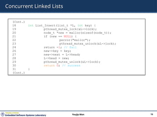 Concurrent Linked Lists
16
Youjip Won
(Cont.)
18 int List_Insert(list_t *L, int key) {
19 pthread_mutex_lock(&L->lock);
20 node_t *new = malloc(sizeof(node_t));
21 if (new == NULL) {
22 perror("malloc");
23 pthread_mutex_unlock(&L->lock);
24 return -1; // fail
26 new->key = key;
27 new->next = L->head;
28 L->head = new;
29 pthread_mutex_unlock(&L->lock);
30 return 0; // success
31 }
(Cont.)
 