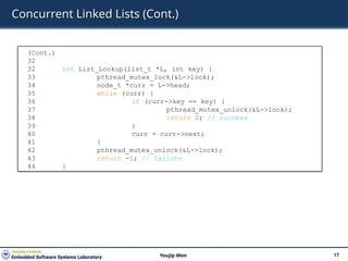 Concurrent Linked Lists (Cont.)
17
Youjip Won
(Cont.)
32
32 int List_Lookup(list_t *L, int key) {
33 pthread_mutex_lock(&L->lock);
34 node_t *curr = L->head;
35 while (curr) {
36 if (curr->key == key) {
37 pthread_mutex_unlock(&L->lock);
38 return 0; // success
39 }
40 curr = curr->next;
41 }
42 pthread_mutex_unlock(&L->lock);
43 return -1; // failure
44 }
 