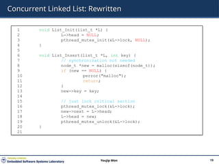 Concurrent Linked List: Rewritten
19
Youjip Won
1 void List_Init(list_t *L) {
2 L->head = NULL;
3 pthread_mutex_init(&L->lock, NULL);
4 }
5
6 void List_Insert(list_t *L, int key) {
7 // synchronization not needed
8 node_t *new = malloc(sizeof(node_t));
9 if (new == NULL) {
10 perror("malloc");
11 return;
12 }
13 new->key = key;
14
15 // just lock critical section
16 pthread_mutex_lock(&L->lock);
17 new->next = L->head;
18 L->head = new;
19 pthread_mutex_unlock(&L->lock);
20 }
21
 