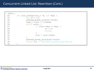 Concurrent Linked List: Rewritten (Cont.)
20
Youjip Won
(Cont.)
22 int List_Lookup(list_t *L, int key) {
23 int rv = -1;
24 pthread_mutex_lock(&L->lock);
25 node_t *curr = L->head;
26 while (curr) {
27 if (curr->key == key) {
28 rv = 0;
29 break;
30 }
31 curr = curr->next;
32 }
33 pthread_mutex_unlock(&L->lock);
34 return rv; // now both success and failure
35 }
 