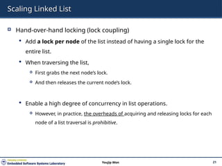 Scaling Linked List
 Hand-over-hand locking (lock coupling)
 Add a lock per node of the list instead of having a single lock for the
entire list.
 When traversing the list,
 First grabs the next node’s lock.
 And then releases the current node’s lock.
 Enable a high degree of concurrency in list operations.
 However, in practice, the overheads of acquiring and releasing locks for each
node of a list traversal is prohibitive.
21
Youjip Won
 