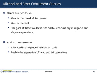 Michael and Scott Concurrent Queues
 There are two locks.
 One for the head of the queue.
 One for the tail.
 The goal of these two locks is to enable concurrency of enqueue and
dequeue operations.
 Add a dummy node
 Allocated in the queue initialization code
 Enable the separation of head and tail operations
22
Youjip Won
 