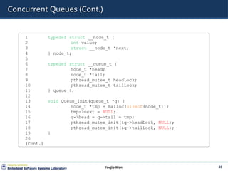 Concurrent Queues (Cont.)
23
Youjip Won
1 typedef struct __node_t {
2 int value;
3 struct __node_t *next;
4 } node_t;
5
6 typedef struct __queue_t {
7 node_t *head;
8 node_t *tail;
9 pthread_mutex_t headLock;
10 pthread_mutex_t tailLock;
11 } queue_t;
12
13 void Queue_Init(queue_t *q) {
14 node_t *tmp = malloc(sizeof(node_t));
15 tmp->next = NULL;
16 q->head = q->tail = tmp;
17 pthread_mutex_init(&q->headLock, NULL);
18 pthread_mutex_init(&q->tailLock, NULL);
19 }
20
(Cont.)
 