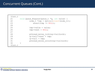 Concurrent Queues (Cont.)
24
Youjip Won
(Cont.)
21 void Queue_Enqueue(queue_t *q, int value) {
22 node_t *tmp = malloc(sizeof(node_t));
23 assert(tmp != NULL);
24
25 tmp->value = value;
26 tmp->next = NULL;
27
28 pthread_mutex_lock(&q->tailLock);
29 q->tail->next = tmp;
30 q->tail = tmp;
31 pthread_mutex_unlock(&q->tailLock);
32 }
(Cont.)
 