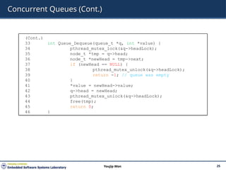 Concurrent Queues (Cont.)
25
Youjip Won
(Cont.)
33 int Queue_Dequeue(queue_t *q, int *value) {
34 pthread_mutex_lock(&q->headLock);
35 node_t *tmp = q->head;
36 node_t *newHead = tmp->next;
37 if (newHead == NULL) {
38 pthread_mutex_unlock(&q->headLock);
39 return -1; // queue was empty
40 }
41 *value = newHead->value;
42 q->head = newHead;
43 pthread_mutex_unlock(&q->headLock);
44 free(tmp);
45 return 0;
46 }
 