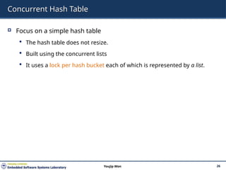 Concurrent Hash Table
 Focus on a simple hash table
 The hash table does not resize.
 Built using the concurrent lists
 It uses a lock per hash bucket each of which is represented by a list.
26
Youjip Won
 