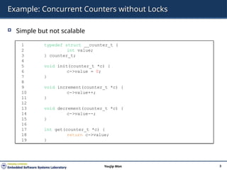 Example: Concurrent Counters without Locks
 Simple but not scalable
3
Youjip Won
1 typedef struct __counter_t {
2 int value;
3 } counter_t;
4
5 void init(counter_t *c) {
6 c->value = 0;
7 }
8
9 void increment(counter_t *c) {
10 c->value++;
11 }
12
13 void decrement(counter_t *c) {
14 c->value--;
15 }
16
17 int get(counter_t *c) {
18 return c->value;
19 }
 