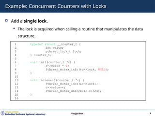Example: Concurrent Counters with Locks
 Add a single lock.
 The lock is acquired when calling a routine that manipulates the data
structure.
4
Youjip Won
1 typedef struct __counter_t {
2 int value;
3 pthread_lock_t lock;
4 } counter_t;
5
6 void init(counter_t *c) {
7 c->value = 0;
8 Pthread_mutex_init(&c->lock, NULL);
9 }
10
11 void increment(counter_t *c) {
12 Pthread_mutex_lock(&c->lock);
13 c->value++;
14 Pthread_mutex_unlock(&c->lock);
15 }
16
 
