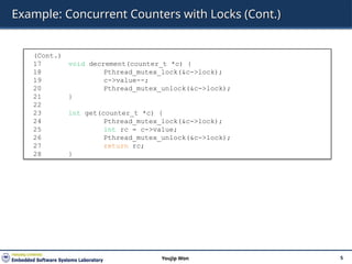 Example: Concurrent Counters with Locks (Cont.)
5
Youjip Won
(Cont.)
17 void decrement(counter_t *c) {
18 Pthread_mutex_lock(&c->lock);
19 c->value--;
20 Pthread_mutex_unlock(&c->lock);
21 }
22
23 int get(counter_t *c) {
24 Pthread_mutex_lock(&c->lock);
25 int rc = c->value;
26 Pthread_mutex_unlock(&c->lock);
27 return rc;
28 }
 