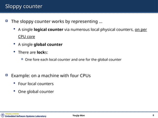 Sloppy counter
 The sloppy counter works by representing …
 A single logical counter via numerous local physical counters, on per
CPU core
 A single global counter
 There are locks:
 One fore each local counter and one for the global counter
 Example: on a machine with four CPUs
 Four local counters
 One global counter
8
Youjip Won
 