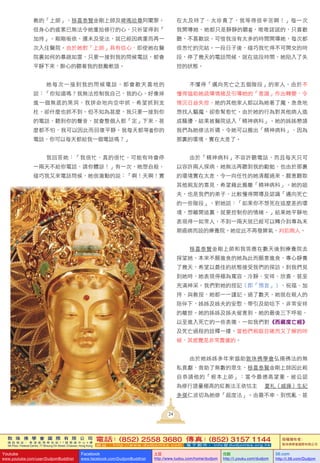 敦 珠 佛 學 會 國 際 有 限 公 司
通 訊 地 址 ： 香 港 柴 灣 常 安 街 7 7 號 發 達 中 心 4 樓
4th Floor, Federal Centre, 77 Sheung On Street, Chaiwan, Hong Kong
電話：(852) 2558 3680 傳真：(852) 3157 1144
網 址 ： h t t p : / / w w w . d u d j o m b a . c o m 電 子 郵 件 ： info@dudjomba.org.hk
版權擁有者：
敦珠佛學會國際有限公司
Youtube
www.youtube.com/user/DudjomBuddhist
Facebook
www.facebook.com/DudjomBuddhist
土豆
http://www.tudou.com/home/dudjom
优酷
http://i.youku.com/dudjom
56.com
http://i.56.com/Dudjom
教的「上師」，移喜泰賢金剛上師及啤嗎哈尊阿闍黎。
但身心的疲累已無法令她重拾修行的心，只祈望得到「
加持」。剛剛皈依，還未及受法，就已經因病重而再一
次入住醫院。由於她對「上師」具有信心，即使她在醫
院裏如何的暴跳如雷，只要一接到我的問候電話，都會
平靜下來，醉心的聽著我的鼓勵軟語。
她每次一接到我的問候電話，都會歡天喜地的
說：「你知道嗎？我無法控制我自己，我的心，好像掉
進一個無底的黑洞，我拼命地向空中抓，希望抓到支
柱，卻什麼也抓不到。但不知為甚麼，我只要一接到你
的電話，聽到你的聲音，就會整個人都「定」下來，甚
麼都不怕，我可以因此而回復平靜。我每天都等 你的
電話，你可以每天都給我一個電話嗎？」
我回答她：「我很忙，真的很忙，可能有時會停
一兩天不給你電話，請你體諒！」有一次，她想自殺，
碰巧我又來電話問候，她很激動的說：「啊！天啊！實
在太及時了，太珍貴了，我等得很辛苦啊！」每一次
我開導她，她都只是靜靜的聽 ，唯唯諾諾的，只喜歡
聽，不喜歡說。可惜我沒有太多的時間開導她，每次都
很怱忙的完結。一段日子後，碰巧我忙得不可開交的時
段，停了幾天的電話問候，就在這段時間，她陷入了失
控的狀態。
不懂得「邁向死亡之五個階段」的家人，由於不
懂得協助她疏導情緒及引導她的「意識」作出轉變，令
情況日益失控。她的其他家人都以為她著了魔，急急地
想找人驅魔，卻愈幫愈忙。由於她的行為對其他病人造
成騷擾，結果被醫院送入「精神病科」。她的姊姊懇請
我們為她修法祈禱，令她可以搬出「精神病科」，因為
那裏的環境，實在太差了。
由於「精神病科」不容許聽電話，而且每天只可
以容許兩人探病，她無法再聽到我的勸勉，也由於那裏
的環境實在太差，令一向任性的她清醒過來，願意聽取
其他親友的意見，希望藉此搬離「精神病科」。她的姐
夫，也是我們的弟子，比較懂得開導及認識「邁向死亡
的一些階段」，對她說：「如果你不想死在這麼差的環
境，想離開這裏，就要控制你的情緒。」結果她平靜地
表現得一如常人，不到一兩天就已經可以轉介到專為末
期癌病而設的療養院。她從此不再發脾氣，判若兩人。
移喜泰賢金剛上師和我答應在數天後到療養院去
探望她，本來不願進食的她為此而願意進食，專心靜養
了幾天，希望以最佳的狀態接受我們的探訪。到我們見
到她時，她表現得極為寬容、冷靜、安祥、欣喜，甚至
充滿神采。我們對她的授記（即「預言」）、祝福、加
持、與教授，她都一一謹記。過了數天，她就在親人的
陪伴下，姊姊及姊夫的安慰、帶引及助唸下，非常安祥
的離世。她的姊姊及姊夫留意到，她的最後三下呼吸、
以至進入死亡的一些表徵，一如我們對《西藏度亡經》
及死亡過程的詮釋一樣。當他們親眼目睹而又了解的時
候，其感覺是非常震撼的。
由於她姊姊多年來協助敦珠佛學會弘揚佛法的無
私貢獻，救助了無數的眾生，移喜泰賢金剛上師因此親
自恭請他的「根本上師」：當今最德高望重，被公認
為修行證量極高的紅教法王依怙主 夏札（戚操）生紀
多傑仁波切為她修「超度法」。由最不幸、到慌亂、甚
24
 