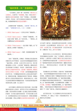 敦 珠 佛 學 會 國 際 有 限 公 司
通 訊 地 址 ： 香 港 柴 灣 常 安 街 7 7 號 發 達 中 心 4 樓
4th Floor, Federal Centre, 77 Sheung On Street, Chaiwan, Hong Kong
電話：(852) 2558 3680 傳真：(852) 3157 1144
網 址 ： h t t p : / / w w w . d u d j o m b a . c o m 電 子 郵 件 ： info@dudjomba.org.hk
版權擁有者：
敦珠佛學會國際有限公司
Youtube
www.youtube.com/user/DudjomBuddhist
Facebook
www.facebook.com/DudjomBuddhist
土豆
http://www.tudou.com/home/dudjom
优酷
http://i.youku.com/dudjom
56.com
http://i.56.com/Dudjom
「臨終景象」與「意識轉換」
「生死教育」的第一課，就是學習「邁向死亡之
五個階段」及當中的「意識轉變」情況，因為很實用。
當與死亡面對面的時候，什麼「不要傷心、節哀順變、
沒事的」等說話，都不及掌握這五個階段的「意識轉
變」而順應開導來得更有效與更實際。
人類擁有四種「意識狀態」（請參看「蓮花海」第
26期，「智慧的修行方向」一文），分別是：
1. 具塔波（Betaβwaves）―日常生活中的「意識狀態」；
2. 阿法波（Alphaαwaves）― 鬆弛的「意識狀態」，例
如進入初階「觀想」或「初步定境」、「精神身」與
肉體開始進入緩慢脫離的狀態；
3. 西塔波（Thetaθwaves）― 進入高階「觀想」或「深
層定境」的寧靜「意識狀態」；
4. 德塔波（Deltaδwaves）―無夢、深度睡眠的緩慢「意
識狀態」；
這些「意識狀態」的轉換，同樣會出現在臨終病
者邁向死亡的不同階段，並且深深地影響 臨終病者的
「臨終景象」及思維，以至日常生活的行為。對於普
通的健康人士而言，上述四種「意識狀態」轉換的程序
及分野都會十分有層次、有程序、清晰而明顯。但對於
邁向死亡的臨終病者而言，這四種「意識狀態」轉換的
程序及分野會十分混亂、不明顯，因而影響 臨終病者
的日常行為，令照顧臨終病者的家人及親友感到焦慮不
安、懷疑有鬼有魔、懷疑臨終病者患了精神病，種種誤
會令家人及親友用錯誤的言語、錯誤的救助方法、或者
手足無措的驚慌來照顧臨終病者，而身陷困境的臨終病
者就更加雪上加霜、苦上加苦了。
由於普遍的人類都缺乏這方面的知識，因此照顧
臨終病者的家人及親友，經常有力不從心及愛莫能助的
感覺，甚至有幫倒忙的感覺，在心靈上的痛苦與身體上
的疲累，也可能比臨終病者更甚，所承受的壓力也更
大。如果事後發現自己的行為有缺失時，那種永難彌補
缺失的遺憾，再加上那種無法接受喪失至愛的痛楚，往
往令他們一蹶不振，即使經歷年復年的長時間，仍然無
法站起來，走出哀傷的漩渦，甚至以自虐、自殘、自暴
自棄、自殺來了結。長陷痛苦的根源，仍在於無法面
對，亦繫於對「死亡」的不及早認知。
隨著全球的人口大比例的老化，聽見親友病重或
死訊的機會也日益增多，因此「生死教育」的需求也日
漸增加。人類們都十分需要了解應付死亡的技巧與方
法，也需要學習如何處理哀傷，化哀傷為有益有建設性
的「協助臨終者提昇往更佳的精神領域，繼續未來的美
好生活」。要具有如此的能力，首先要了解「意識狀
態」的轉換。
究竟邁向死亡的不同階段，與當中的「意識狀態轉
換」，是如何影響 臨終病者的思維及行為呢？與「臨
終景象」的關係是什麼呢？照顧臨終病者的家人及親友
應如何順應「意識狀態的轉換」及「臨終景象的轉變」
來引導臨終病者的情緒及精神路向呢？「意識狀態的轉
換」及「臨終景象的轉變」可以相輔相成嗎？身體的「四
大分離」也影響 「意識狀態的轉換」及「臨終景象的
轉變」，應如何協助及引導臨終病者解決或減輕這些問
題呢？下一期的「蓮花海」將會與各位繼續探討。
由於我的失誤，令上述個案的主角失陷在痛苦的
「精神病房」中，謹送上一首詩，向她致歉及悼念，祈
願她可以早成佛道：
26
 