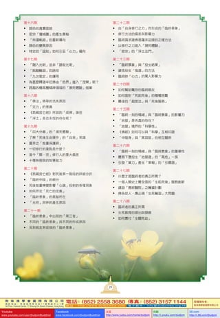 敦 珠 佛 學 會 國 際 有 限 公 司
通 訊 地 址 ： 香 港 柴 灣 常 安 街 7 7 號 發 達 中 心 4 樓
4th Floor, Federal Centre, 77 Sheung On Street, Chaiwan, Hong Kong
電話：(852) 2558 3680 傳真：(852) 3157 1144
網 址 ： h t t p : / / w w w . d u d j o m b a . c o m 電 子 郵 件 ： info@dudjomba.org.hk
版權擁有者：
敦珠佛學會國際有限公司
Youtube
www.youtube.com/user/DudjomBuddhist
Facebook
www.facebook.com/DudjomBuddhist
土豆
http://www.tudou.com/home/dudjom
优酷
http://i.youku.com/dudjom
56.com
http://i.56.com/Dudjom
第十六期
•	 顏色的真實面貌
•	 密宗「壇城圖」的產生奧秘
•	 「命運軌跡」的重新導向
•	 顏色的變異原因
•	 特定的「認知」如何引至「心力」偏向
第十七期
•	 「融入光明」並非「證取光明」
•	 「脫離輪迴」的路徑
•	 「九次第定」的運用
•	 為甚麼釋迦牟尼佛由「色界」進入「涅槃」呢？
•	 跨越各種高層精神領域的「瀕死體驗」個案
第十八期
•	 「佛法」精華的流失原因
•	 「定力」的意義
•	 《西藏度亡經》所說的「成佛」捷徑
•	 「淨土」是否永恆的存在呢？
第十九期
•	 「四大分離」的「瀕死體驗」
•	 了解「死後生命運作」的「自救」常識
•	 靈界之「能量保護網」
•	 一切修行的重點是什麼？
•	 當今「顯、密」修行人的重大偏差
•	 十種無極限的智慧能力
第二十期
•	 《西藏度亡經》對死後第一階段的詳細分折
•	 「臨終中陰」的細分
•	 死後能量轉變影響「心識」投射的各種現象
•	 如何界定「死亡的定義」
•	 「臨終景象」的奧秘所在
•	 「光明」與神的產生原因
第二十一期
•	 「臨終景象」中出現的「第三者」
•	 不同的「臨終景象」與不同的形成原因
•	 見到親友來迎接的「臨終景象」
第二十二期
•	 由「自身修行之力」而形成的「臨終景象」
•	 修行方法的偏差與影響力
•	 臨終請求諸佛菩薩來迎接的正確方法
•	 以修行之力進入「瀕死體驗」
•	 「密宗」的「淨土法門」
第二十三期
•	 「臨終景象」與「投生結果」
•	 避免投生「鬼道」的方法
•	 臨終時「心力」的驚人影響力
第二十四期
•	 如何幫助驚恐的臨終親友
•	 如何面對「死前死後」的種種困難
•	 最佳的「超度法」與「死後服務」
第二十五期
•	 「臨終一刻的情緒」與「臨終景象」的影響力
•	 「地獄」是否真的存在？
•	 「地獄」境界的「科學性」
•	 《佛經》如何可以與「科學」互相印證
•	 「中陰身」與「黑耳獄」的相互關係
第二十六期
•	 「臨終一刻的情緒」與「臨終景象」的重要性
•	 最易下墮投生「地獄道」的「高危」一族
•	 引發「業力」產生「果報」的「引爆器」
第二十七期
•	 什麼才是臨終者的真正所需？
•	 一個人類史上最全面的「生前死後」服務創新
•	 建設「善終醫院」之籌資計劃
•	 佛告世人，應正視「生死輪迴」大問題
第二十八期
•	 臨終者的真正所需
•	 生死教育的提出與發展
•	 如何應付「生關死劫」
29
 
